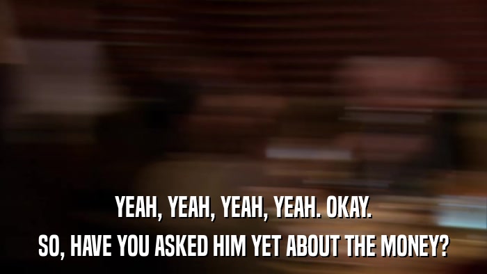 YEAH, YEAH, YEAH, YEAH. OKAY. SO, HAVE YOU ASKED HIM YET ABOUT THE MONEY? 
