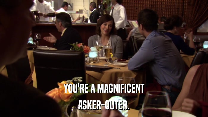 YOU'RE A MAGNIFICENT ASKER-OUTER. 