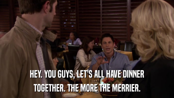 HEY. YOU GUYS, LET'S ALL HAVE DINNER TOGETHER. THE MORE THE MERRIER. 
