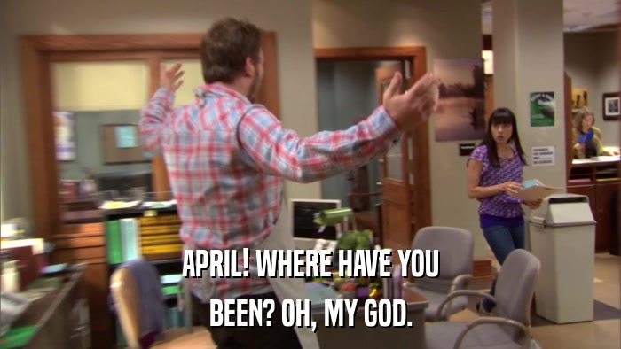 APRIL! WHERE HAVE YOU BEEN? OH, MY GOD. 