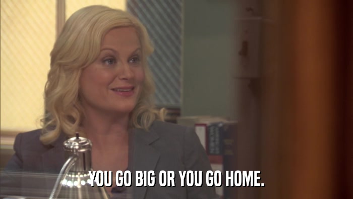 YOU GO BIG OR YOU GO HOME.  