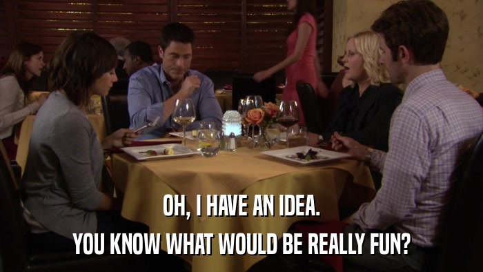OH, I HAVE AN IDEA. YOU KNOW WHAT WOULD BE REALLY FUN? 