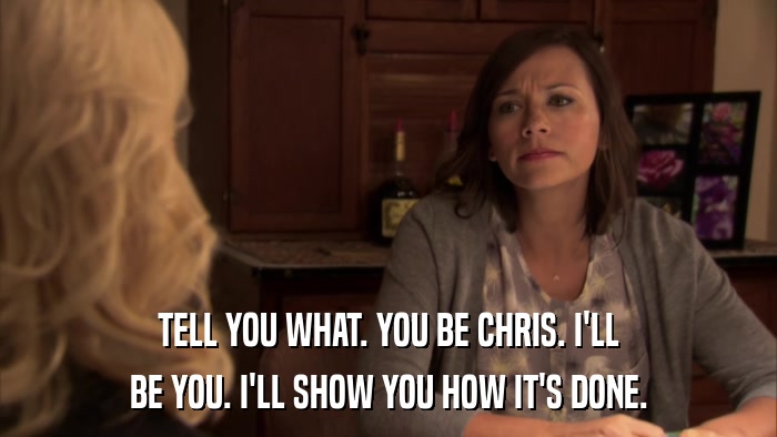 TELL YOU WHAT. YOU BE CHRIS. I'LL BE YOU. I'LL SHOW YOU HOW IT'S DONE. 