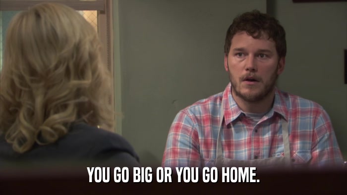 YOU GO BIG OR YOU GO HOME.  