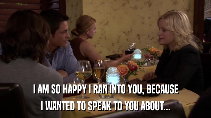 I AM SO HAPPY I RAN INTO YOU, BECAUSE I WANTED TO SPEAK TO YOU ABOUT... 