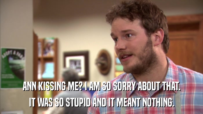 ANN KISSING ME? I AM SO SORRY ABOUT THAT. IT WAS SO STUPID AND IT MEANT NOTHING. 