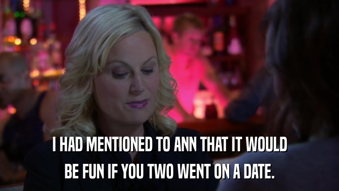 I HAD MENTIONED TO ANN THAT IT WOULD BE FUN IF YOU TWO WENT ON A DATE. 