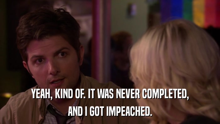 YEAH, KIND OF. IT WAS NEVER COMPLETED, AND I GOT IMPEACHED. 