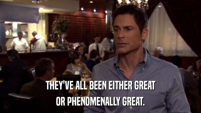 THEY'VE ALL BEEN EITHER GREAT OR PHENOMENALLY GREAT. 