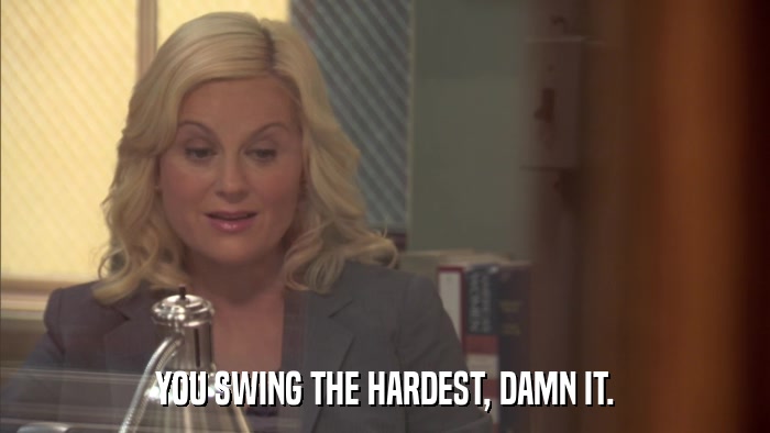 YOU SWING THE HARDEST, DAMN IT.  