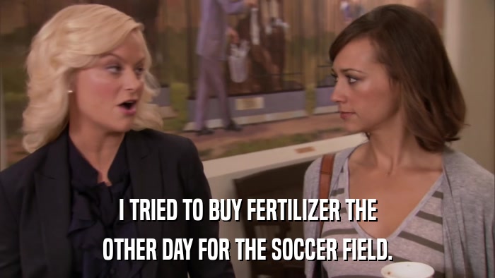 I TRIED TO BUY FERTILIZER THE OTHER DAY FOR THE SOCCER FIELD. 