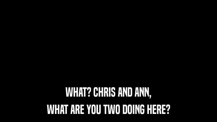 WHAT? CHRIS AND ANN, WHAT ARE YOU TWO DOING HERE? 