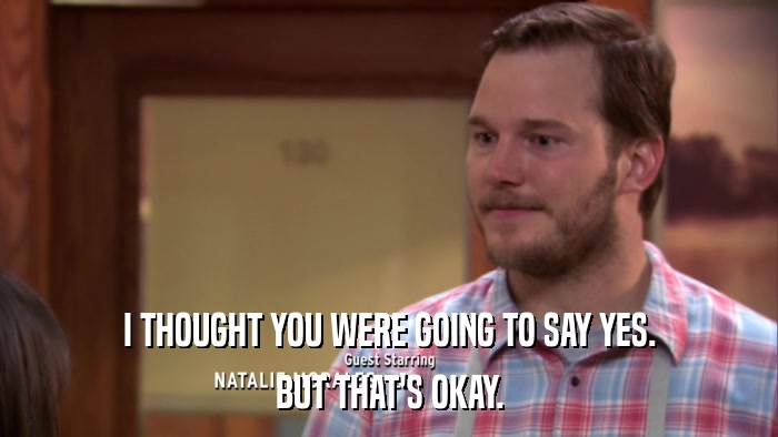I THOUGHT YOU WERE GOING TO SAY YES. BUT THAT'S OKAY. 