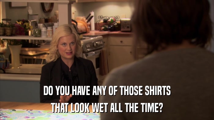DO YOU HAVE ANY OF THOSE SHIRTS THAT LOOK WET ALL THE TIME? 