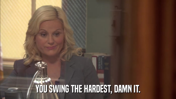 YOU SWING THE HARDEST, DAMN IT.  