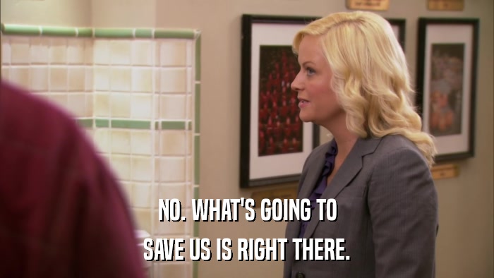 NO. WHAT'S GOING TO SAVE US IS RIGHT THERE. 