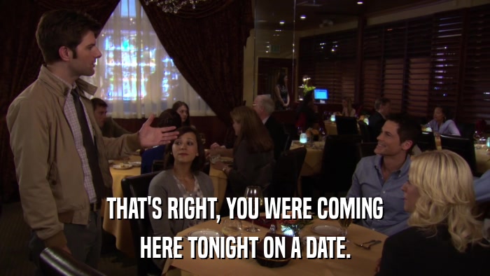 THAT'S RIGHT, YOU WERE COMING HERE TONIGHT ON A DATE. 