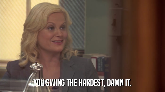 YOU SWING THE HARDEST, DAMN IT.  