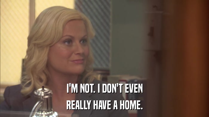 I'M NOT. I DON'T EVEN REALLY HAVE A HOME. 