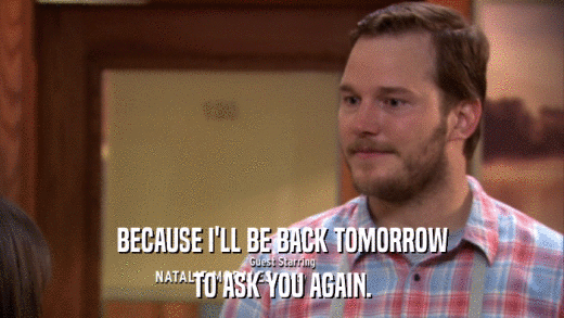 BECAUSE I'LL BE BACK TOMORROW TO ASK YOU AGAIN. 