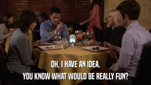 OH, I HAVE AN IDEA. YOU KNOW WHAT WOULD BE REALLY FUN? 
