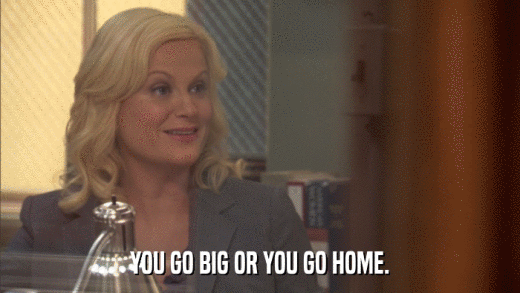YOU GO BIG OR YOU GO HOME.  