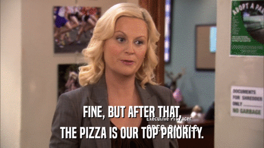 FINE, BUT AFTER THAT, THE PIZZA IS OUR TOP PRIORITY. 