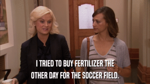 I TRIED TO BUY FERTILIZER THE OTHER DAY FOR THE SOCCER FIELD. 