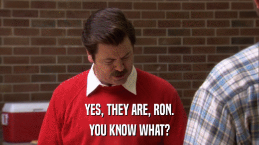 YES, THEY ARE, RON. YOU KNOW WHAT? 
