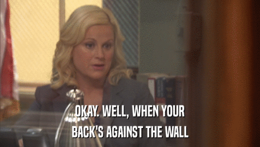 OKAY. WELL, WHEN YOUR BACK'S AGAINST THE WALL 