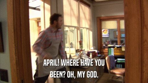 APRIL! WHERE HAVE YOU BEEN? OH, MY GOD. 