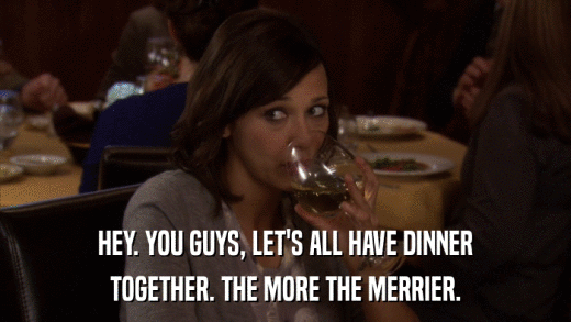 HEY. YOU GUYS, LET'S ALL HAVE DINNER TOGETHER. THE MORE THE MERRIER. 