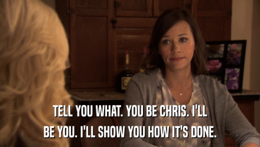 TELL YOU WHAT. YOU BE CHRIS. I'LL BE YOU. I'LL SHOW YOU HOW IT'S DONE. 