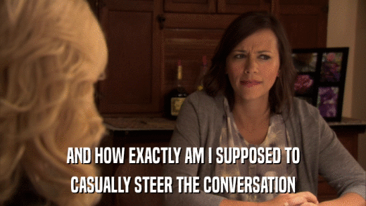 AND HOW EXACTLY AM I SUPPOSED TO CASUALLY STEER THE CONVERSATION 