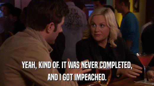 YEAH, KIND OF. IT WAS NEVER COMPLETED, AND I GOT IMPEACHED. 