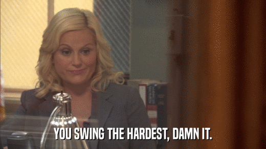 YOU SWING THE HARDEST, DAMN IT.  