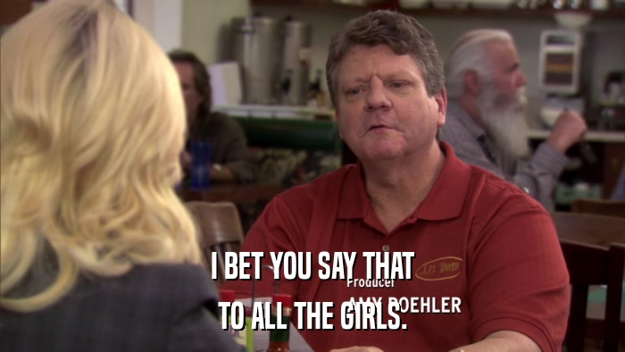 I BET YOU SAY THAT TO ALL THE GIRLS. 