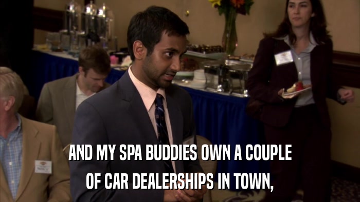 AND MY SPA BUDDIES OWN A COUPLE OF CAR DEALERSHIPS IN TOWN, 