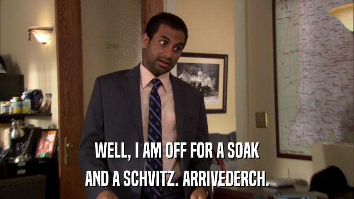 WELL, I AM OFF FOR A SOAK AND A SCHVITZ. ARRIVEDERCH. 