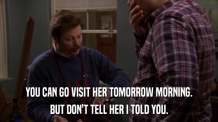 YOU CAN GO VISIT HER TOMORROW MORNING. BUT DON'T TELL HER I TOLD YOU. 