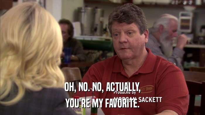OH, NO. NO, ACTUALLY, YOU'RE MY FAVORITE. 