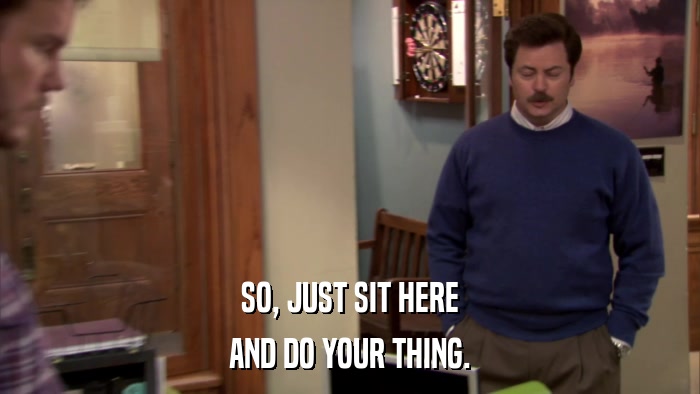 SO, JUST SIT HERE AND DO YOUR THING. 