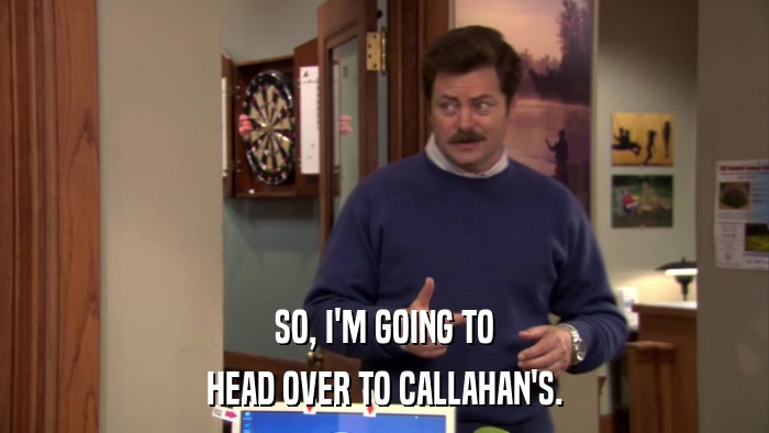 SO, I'M GOING TO HEAD OVER TO CALLAHAN'S. 