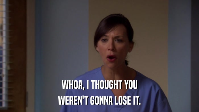 WHOA, I THOUGHT YOU WEREN'T GONNA LOSE IT. 