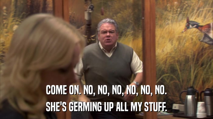 COME ON. NO, NO, NO, NO, NO, NO. SHE'S GERMING UP ALL MY STUFF. 