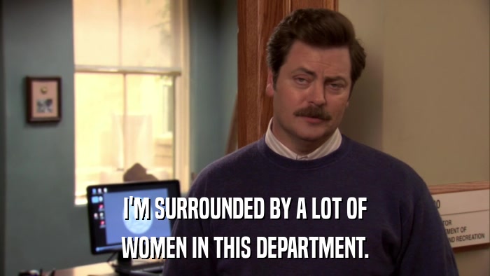 I'M SURROUNDED BY A LOT OF WOMEN IN THIS DEPARTMENT. 