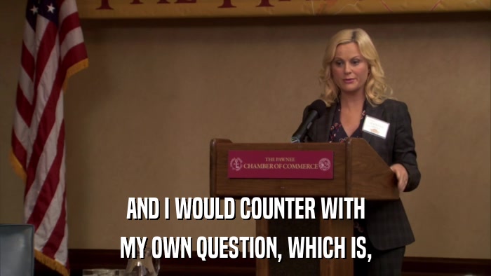 AND I WOULD COUNTER WITH MY OWN QUESTION, WHICH IS, 