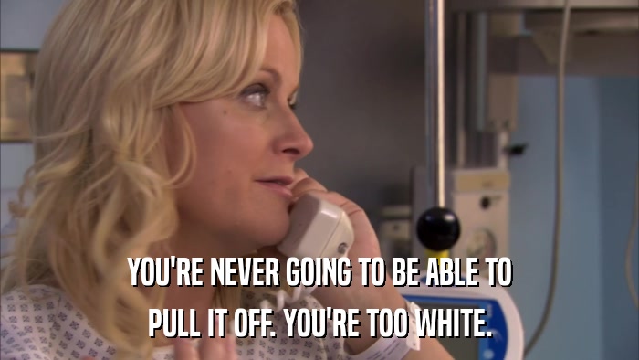 YOU'RE NEVER GOING TO BE ABLE TO PULL IT OFF. YOU'RE TOO WHITE. 