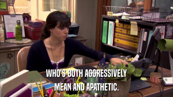 WHO'S BOTH AGGRESSIVELY MEAN AND APATHETIC. 