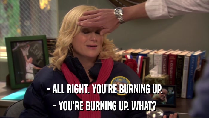 - ALL RIGHT. YOU'RE BURNING UP. - YOU'RE BURNING UP. WHAT? 
